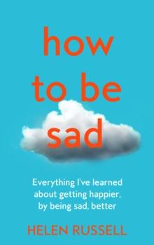 How to be Sad : Everything IVe Learned About Getting Happier, by Being Sad, Better