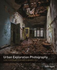 Urban Exploration Photography : A Guide to Creating and Editing Images of Abandoned Places