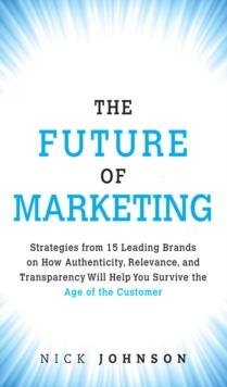 Future of Marketing, The : Strategies from 15 Leading Brands on How Authenticity, Relevance, and Transparency Will Help You Survive the Age of the Customer