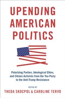 Upending American Politics : Polarizing Parties, Ideological Elites, and Citizen Activists from the Tea Party to the Anti-Trump Resistance