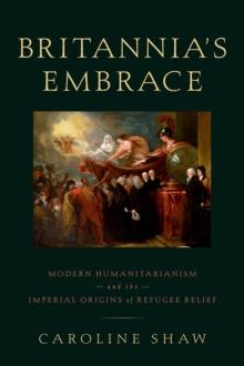 Britannia's Embrace : Modern Humanitarianism and the Imperial Origins of Refugee Relief