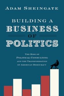 Building a Business of Politics : The Rise of Political Consulting and the Transformation of American Democracy