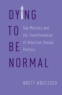 Dying to Be Normal : Gay Martyrs and the Transformation of American Sexual Politics