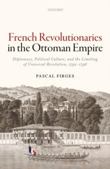 French Revolutionaries in the Ottoman Empire : Diplomacy, Political Culture, and the Limiting of Universal Revolution, 1792-1798