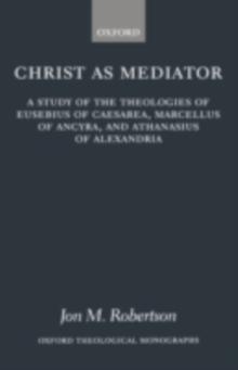 Christ as Mediator : A Study of the Theologies of Eusebius of Caesarea, Marcellus of Ancyra, and Athanasius of Alexandria