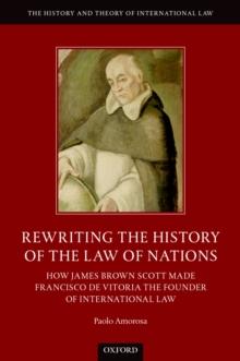 Rewriting the History of the Law of Nations : How James Brown Scott Made Francisco de Vitoria the Founder of International Law