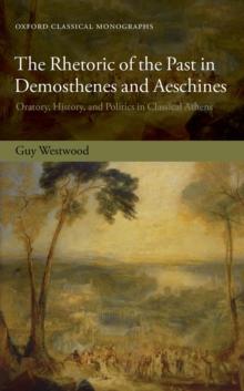 The Rhetoric of the Past in Demosthenes and Aeschines : Oratory, History, and Politics in Classical Athens