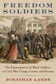 Freedom Soldiers : The Emancipation of Black Soldiers in Civil War Camps, Courts, and Prisons