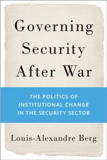 Governing Security After War : The Politics of Institutional Change in the Security Sector