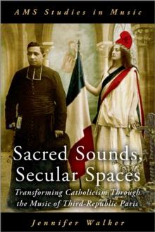 Sacred Sounds, Secular Spaces : Transforming Catholicism Through the Music of Third-Republic Paris