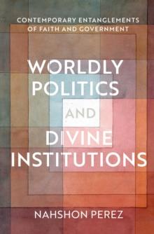 Worldly Politics and Divine Institutions : Contemporary Entanglements of Faith and Government