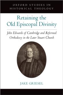 Retaining the Old Episcopal Divinity : John Edwards of Cambridge and Reformed Orthodoxy in the Later Stuart Church