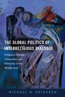 The Global Politics of Interreligious Dialogue : Religious Change, Citizenship, and Solidarity in the Middle East