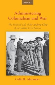 Administering Colonialism and War : The Political Life of Sir Andrew Clow of the Indian Civil Service