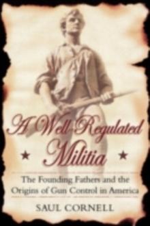 A Well-Regulated Militia : The Founding Fathers and the Origins of Gun Control in America