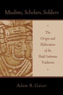 Muslims, Scholars, Soldiers : The Origin and Elaboration of the Ibadi Imamate Traditions