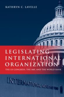 Legislating International Organization : The US Congress, the IMF, and the World Bank