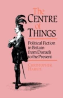 The Centre of Things : Political Fiction in Britain from Disraeli to the Present