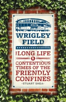 Wrigley Field : The Long Life and Contentious Times of the Friendly Confines