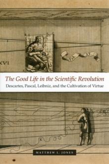 The Good Life in the Scientific Revolution : Descartes, Pascal, Leibniz, and the Cultivation of Virtue