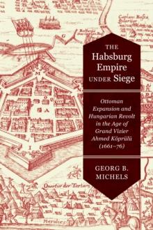 The Habsburg Empire under Siege : Ottoman Expansion and Hungarian Revolt in the Age of Grand Vizier Ahmed Koprulu (1661-76)