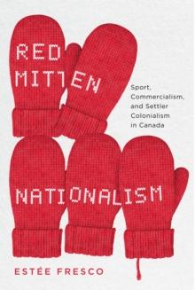 Red Mitten Nationalism : Sport, Commercialism, and Settler Colonialism in Canada