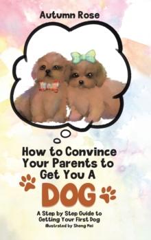 How to Convince Your Parents to Get You A Dog : A Step by Step Guide to Getting Your First Dog