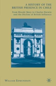 A History of the British Presence in Chile : From Bloody Mary to Charles Darwin and the Decline of British Influence