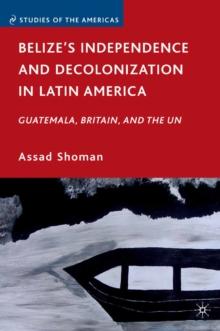 Belize's Independence and Decolonization in Latin America : Guatemala, Britain, and the UN