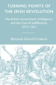 Turning Points of the Irish Revolution : The British Government, Intelligence, and the Cost of Indifference, 1912-1921