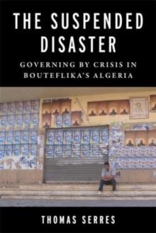 The Suspended Disaster : Governing by Crisis in Bouteflika's Algeria