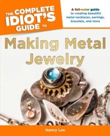 The Complete Idiot's Guide to Making Metal Jewelry : A Full-Color Guide to Creating Beautiful Metal Necklaces, Earrings, Bracelets, and More