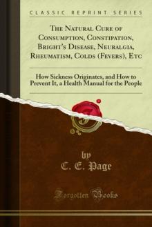 The Natural Cure of Consumption, Constipation, Bright's Disease, Neuralgia, Rheumatism, Colds (Fevers), Etc : How Sickness Originates, and How to Prevent It, a Health Manual for the People