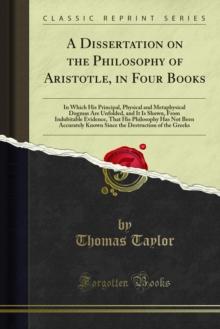 A Dissertation on the Philosophy of Aristotle : In Four Books, in Which His Principal Physical and Metaphysical Dogmas Are Unfolded and It Is Shown, From Indubitable Evidence, That His Philosophy Has