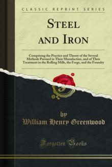 Steel and Iron : Comprising the Practice and Theory of the Several Methods Pursued in Their Manufacture, and of Their Treatment in the Rolling Mills, the Forge, and the Foundry