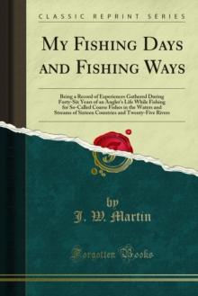 My Fishing Days and Fishing Ways : Being a Record of Experiences Gathered During Forty-Six Years of an Angler's Life While Fishing for So-Called Coarse Fishes in the Waters and Streams of Sixteen Coun