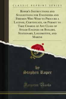 Roper's Instructions and Suggestions for Engineers and Firemen Who Wish to Procure a License, Certificate, or Permit to Take Charge of Any Class of Steam-Engines or Boilers, Stationary, Locomotive, an