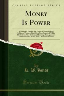 Money Is Power : A Scientific, Historic and Practical Treatise on the Subject of Finance, With Over Sixty Statistical Tables Illustrative of the History and Pointing the Arguments Embraced in the Work