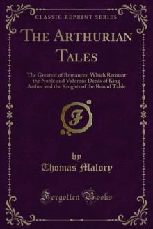 The Arthurian Tales : The Greatest of Romances; Which Recount the Noble and Valorous Deeds of King Arthur and the Knights of the Round Table