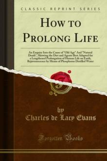 How to Prolong Life : An Enquiry Into the Cause of "Old Age" And "Natural Death", Showing the Diet and Agents Best Adapted for a Lengthened Prolongation of Human Life on Earth, Rejuvenescence by Means