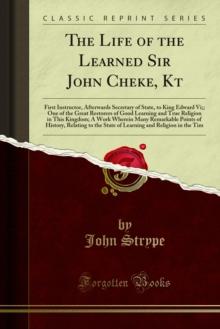 The Life of the Learned Sir John Cheke, Kt : First Instructor, Afterwards Secretary of State, to King Edward Vi;; One of the Great Restorers of Good Learning and True Religion in This Kingdom; A Work