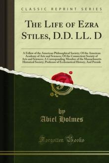 The Life of Ezra Stiles, D.D. LL. D : A Fellow of the American Philosophical Society; Of the American Academy of Arts and Sciences; Of the Connecticut Society of Arts and Sciences; A Corresponding Mem