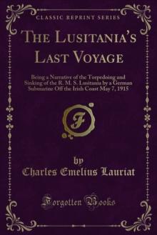 The Lusitania's Last Voyage : Being a Narrative of the Torpedoing and Sinking of the R. M. S. Lusitania by a German Submarine Off the Irish Coast May 7, 1915