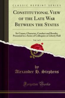 Constitutional View of the Late War Between the States : Its Causes, Character, Conduct and Results; Presented in a Series of Colloquies at Liberty Hall