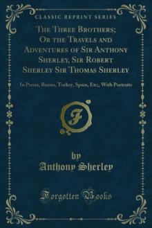 The Three Brothers; Or the Travels and Adventures of Sir Anthony Sherley, Sir Robert Sherley Sir Thomas Sherley : In Persia, Russia, Turkey, Spain, Etc;, With Portraits