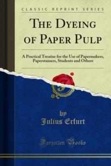 The Dyeing of Paper Pulp : A Practical Treatise for the Use of Papermakers, Paperstainers, Students and Others