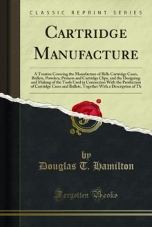 Cartridge Manufacture : A Treatise Covering the Manufacture of Rifle Cartridge Cases, Bullets, Powders, Primers and Cartridge Clips, and the Designing and Making of the Tools Used in Connection With t