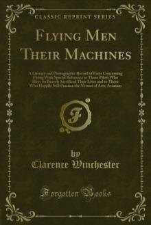 Flying Men Their Machines : A Literary and Photographic Record of Facts Concerning Flying With Special Reference to Those Pilots Who Have So Bravely Sacrificed Their Lives and to Those Who Happily Sti