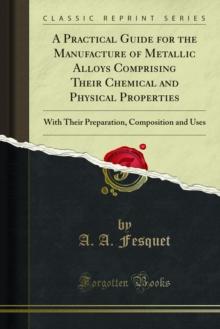 A Practical Guide for the Manufacture of Metallic Alloys Comprising Their Chemical and Physical Properties : With Their Preparation, Composition and Uses