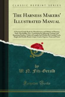 The Harness Makers' Illustrated Manual : A Practical Guide Book for Manufactures and Makers of Harness, Pads, Gig Saddles, Etc;, Containing for Selecting, Cutting, and Repairing Leather; Tables of Len